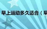 早上运动多久适合（早上运动什么时候适合）