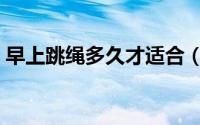 早上跳绳多久才适合（早上跳绳多久比较好）
