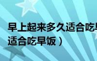早上起来多久适合吃早饭（早上起来什么时候适合吃早饭）