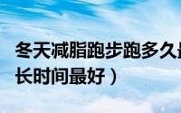 冬天减脂跑步跑多久最好（冬天减脂跑步跑多长时间最好）