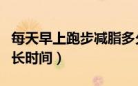 每天早上跑步减脂多久（每天早上跑步减脂多长时间）