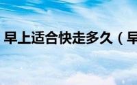 早上适合快走多久（早上适合快走多长时间）