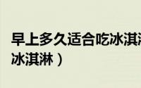 早上多久适合吃冰淇淋（早上什么时候适合吃冰淇淋）