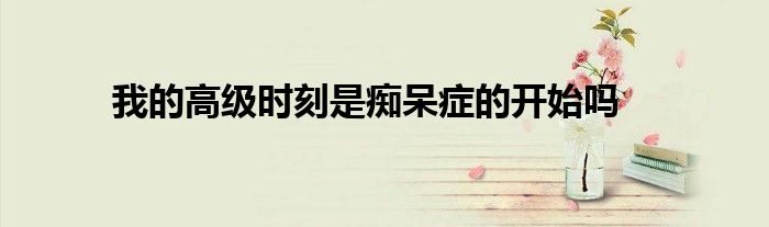 我的高级时刻是痴呆症的开始吗