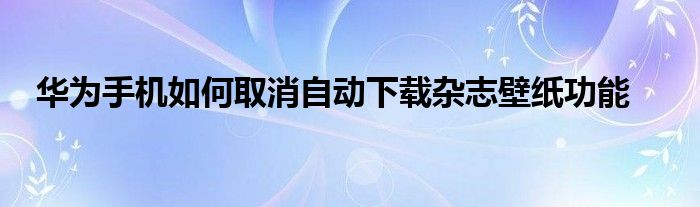华为手机如何取消自动下载杂志壁纸功能