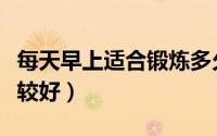 每天早上适合锻炼多久（每天早上锻炼多久比较好）