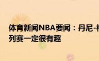 体育新闻NBA要闻：丹尼-格林如果我能参加比赛那这个系列赛一定很有趣