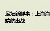 足坛新鲜事：上海海港VS卡雅FC首发傅欢胡靖航出战