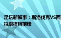 足坛新鲜事：斯洛伐克VS西班牙首发布斯克茨回归莫雷诺莫拉塔搭档前锋
