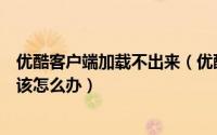优酷客户端加载不出来（优酷客户端无法加载连接不上网络该怎么办）