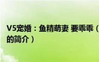 V5宠婚：鱼精萌妻 要乖乖（关于V5宠婚：鱼精萌妻 要乖乖的简介）