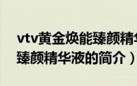 vtv黄金焕能臻颜精华液（关于vtv黄金焕能臻颜精华液的简介）