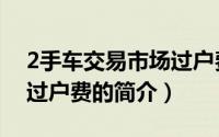 2手车交易市场过户费（关于2手车交易市场过户费的简介）