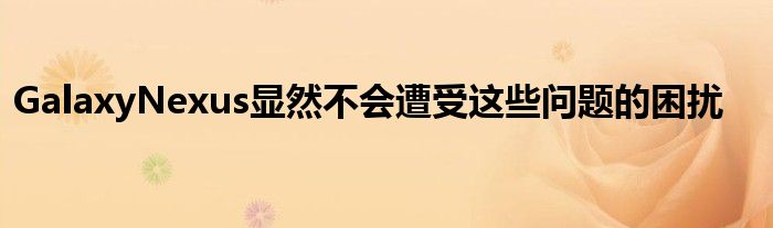 GalaxyNexus显然不会遭受这些问题的困扰