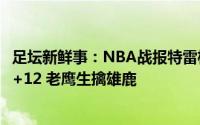 足坛新鲜事：NBA战报特雷杨48分 科林斯23+15 字母哥34+12 老鹰生擒雄鹿