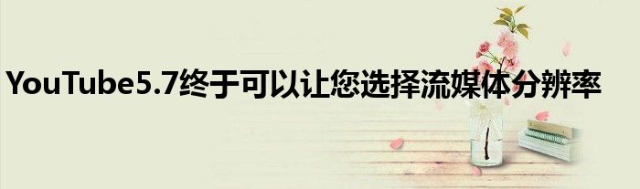 YouTube5.7终于可以让您选择流媒体分辨率