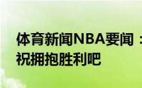体育新闻NBA要闻：首战告捷卡佩拉晒照庆祝拥抱胜利吧