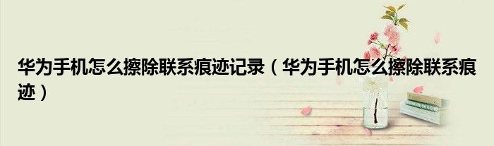华为手机怎么擦除联系痕迹记录（华为手机怎么擦除联系痕迹）