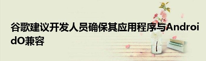 谷歌建议开发人员确保其应用程序与AndroidO兼容
