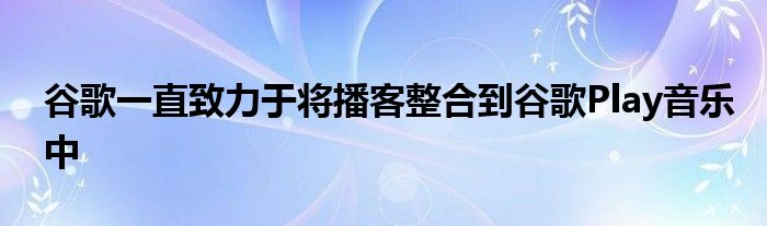 谷歌一直致力于将播客整合到谷歌Play音乐中