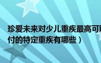 珍爱未来对少儿重疾最高可赔多少（珍爱宝贝包含的双倍赔付的特定重疾有哪些）