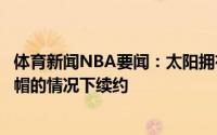 体育新闻NBA要闻：太阳拥有佩恩的早鸟权可以在超出工资帽的情况下续约