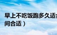 早上不吃饭跑多久适合（早上不吃饭跑多长时间合适）
