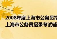 2008年度上海市公务员招录考试辅导教材（关于2008年度上海市公务员招录考试辅导教材的简介）