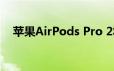 苹果AirPods Pro 2将在秋季发布会亮相