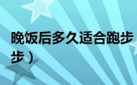 晚饭后多久适合跑步（晚饭后多长时间适合跑步）