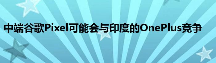 中端谷歌Pixel可能会与印度的OnePlus竞争