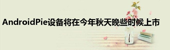 AndroidPie设备将在今年秋天晚些时候上市