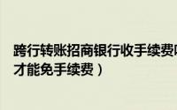 跨行转账招商银行收手续费吗（招商银行网银跨行转账怎么才能免手续费）