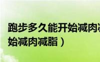 跑步多久能开始减肉减脂（跑步多长时间能开始减肉减脂）