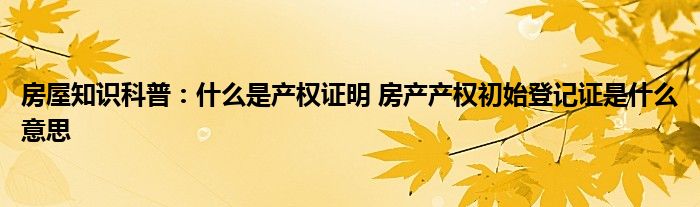 房屋知识科普：什么是产权证明 房产产权初始登记证是什么意思
