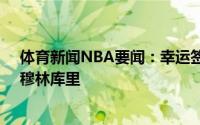 体育新闻NBA要闻：幸运签勇士队史的7号秀“上帝左手”穆林库里