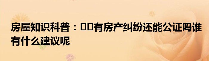 房屋知识科普：﻿﻿有房产纠纷还能公证吗谁有什么建议呢