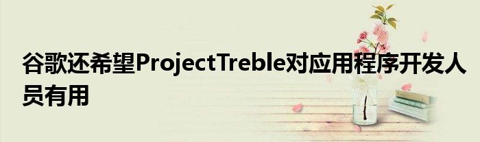 谷歌还希望ProjectTreble对应用程序开发人员有用