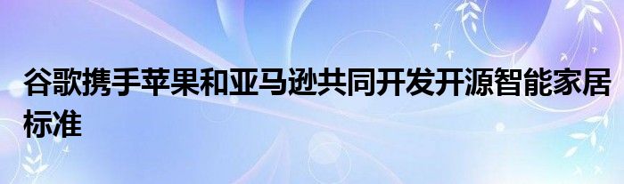 谷歌携手苹果和亚马逊共同开发开源智能家居标准