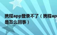 携程app登录不了（携程app和携程官网进不去、也打不开是怎么回事）