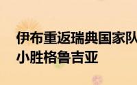 伊布重返瑞典国家队奉献关键助攻瑞典1：0小胜格鲁吉亚