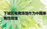 下城区电竞场馆作为中国第一座亚运会赛事标准的专业电子竞技场馆