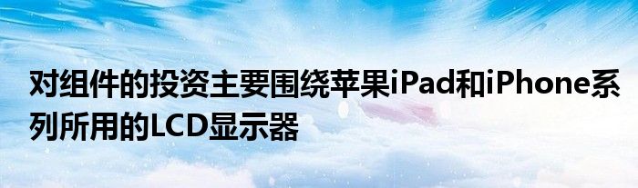 对组件的投资主要围绕苹果iPad和iPhone系列所用的LCD显示器