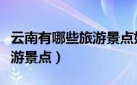 云南有哪些旅游景点好玩（云南比较好玩的旅游景点）