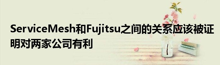 ServiceMesh和Fujitsu之间的关系应该被证明对两家公司有利