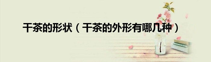 干茶的形状（干茶的外形有哪几种）