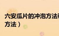 六安瓜片的冲泡方法和步骤（六安瓜片的冲泡方法）