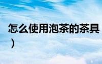 怎么使用泡茶的茶具（怎样泡茶以及使用茶具）