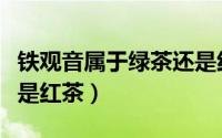 铁观音属于绿茶还是红茶（铁观音是绿茶吗还是红茶）
