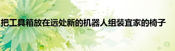 把工具箱放在远处新的机器人组装宜家的椅子